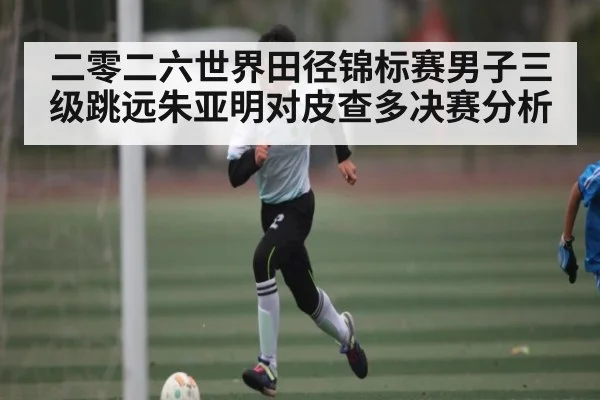 二零二六世界田径锦标赛男子三级跳远朱亚明对皮查多决赛分析